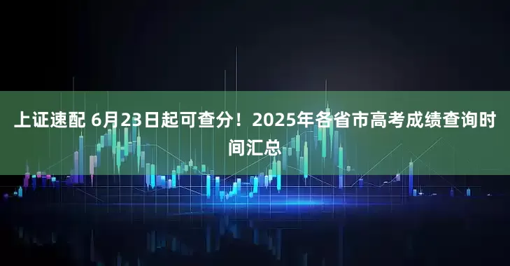 上證速配 6月23日起可查分！2025年各省市高考成績查詢時間匯總