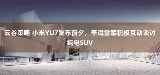 云谷策略 小米YU7發(fā)布前夕，李斌雷軍積極互動談討純電SUV