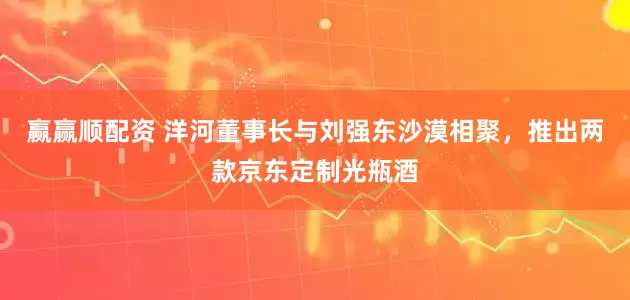 贏贏順配資 洋河董事長(zhǎng)與劉強(qiáng)東沙漠相聚,推出兩款京東定制光瓶酒