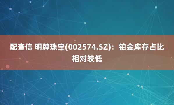 配查信 明牌珠寶(002574.SZ)：鉑金庫存占比相對較低