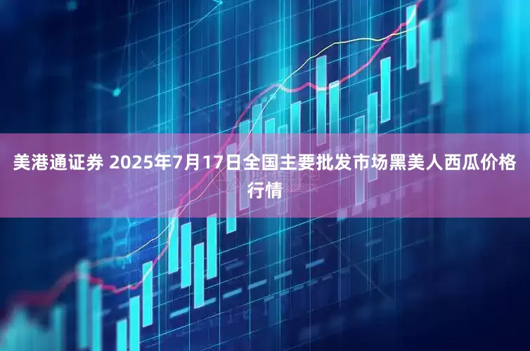 美港通證券 2025年7月17日全國主要批發市場黑美人西瓜價格行情