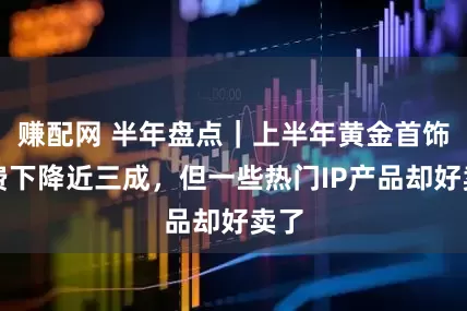 賺配網 半年盤點|上半年黃金首飾消費下降近三成,但一些熱門IP產品卻好賣了