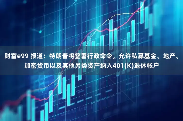 財富e99 報道：特朗普將簽署行政命令，允許私募基金、地產、加密貨幣以及其他另類資產納入401(K)退休帳戶