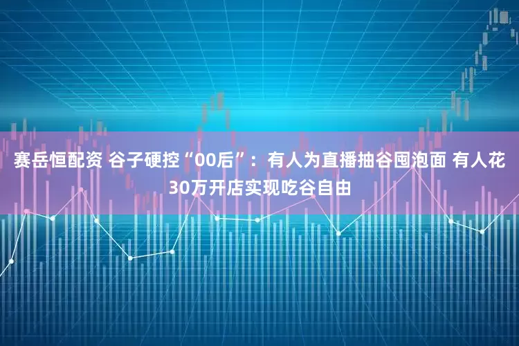 賽岳恒配資 谷子硬控“00后”：有人為直播抽谷囤泡面 有人花30萬開店實現吃谷自由